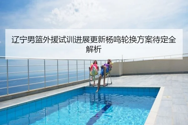 辽宁男篮外援试训进展更新杨鸣轮换方案待定全解析