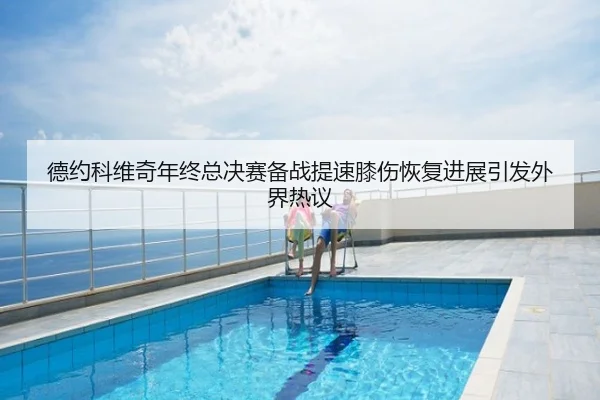 德约科维奇年终总决赛备战提速膝伤恢复进展引发外界热议